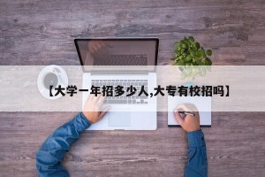 【大学一年招多少人,大专有校招吗】