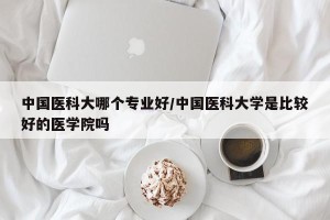 中国医科大哪个专业好/中国医科大学是比较好的医学院吗