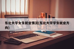 东北大学女生就业情况(东北大学学生就业方向)