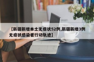 【新疆新增本土无症状52例,新疆新增3例无症状感染者行动轨迹】
