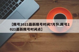 【限号2021最新限号时间7月份,限号2021最新限号时间点】