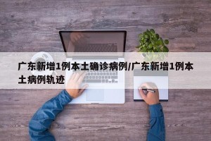 广东新增1例本土确诊病例/广东新增1例本土病例轨迹