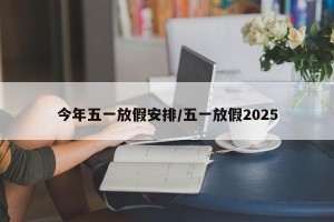 今年五一放假安排/五一放假2025