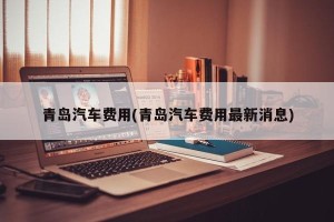 青岛汽车费用(青岛汽车费用最新消息)