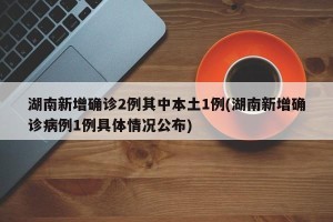 湖南新增确诊2例其中本土1例(湖南新增确诊病例1例具体情况公布)