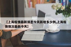 【上海疫情最新消息今天新增多少例,上海疫情情况最新今天】