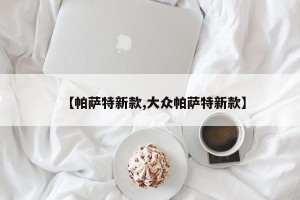 【帕萨特新款,大众帕萨特新款】