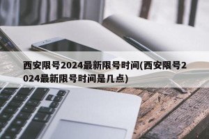西安限号2024最新限号时间(西安限号2024最新限号时间是几点)