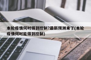 本轮疫情何时得到控制?最新预测来了(本轮疫情何时能得到控制)
