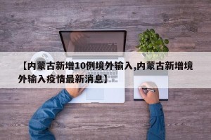【内蒙古新增10例境外输入,内蒙古新增境外输入疫情最新消息】