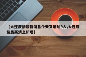 【大连疫情最新消息今天又增加9人,大连疫情最新消息新增】