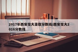 2017年西安交大录取分数线/西安交大2016分数线