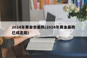 2024年黄金会暴跌(2024年黄金暴跌已成定局)