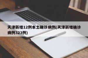 天津新增12例本土确诊病例(天津新增确诊病例323例)