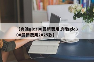 【奔驰glc300最新费用,奔驰glc300最新费用2025款】