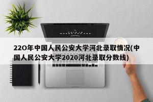 22O年中国人民公安大学河北录取情况(中国人民公安大学2020河北录取分数线)