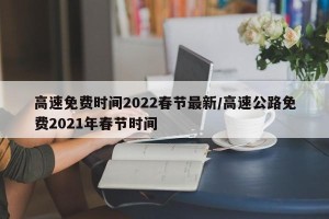 高速免费时间2022春节最新/高速公路免费2021年春节时间