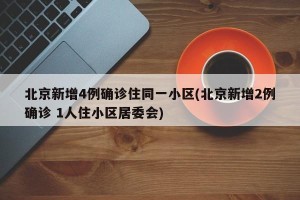 北京新增4例确诊住同一小区(北京新增2例确诊 1人住小区居委会)