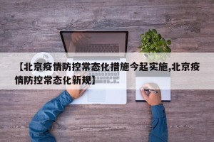 【北京疫情防控常态化措施今起实施,北京疫情防控常态化新规】