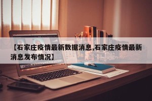 【石家庄疫情最新数据消息,石家庄疫情最新消息发布情况】