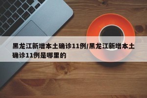 黑龙江新增本土确诊11例/黑龙江新增本土确诊11例是哪里的