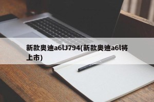 新款奥迪a6lJ794(新款奥迪a6l将上市)