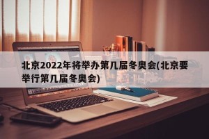 北京2022年将举办第几届冬奥会(北京要举行第几届冬奥会)