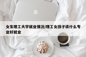 女生理工大学就业情况/理工女孩子读什么专业好就业