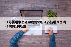江苏新增本土确诊病例9例/江苏新增本土确诊病例1例轨迹