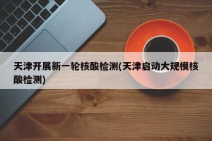 天津开展新一轮核酸检测(天津启动大规模核酸检测)
