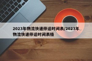 2023年物流快递停运时间表/2023年物流快递停运时间表格