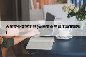 大学安全竞赛主题(大学安全竞赛主题有哪些)