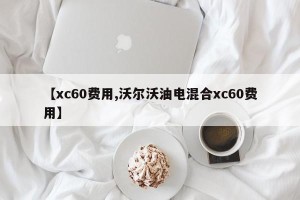 【xc60费用,沃尔沃油电混合xc60费用】