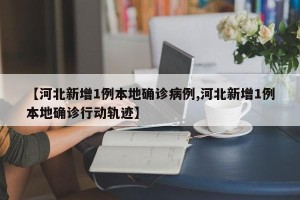 【河北新增1例本地确诊病例,河北新增1例本地确诊行动轨迹】