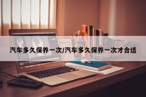 汽车多久保养一次/汽车多久保养一次才合适
