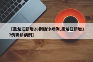 【黑龙江新增28例确诊病例,黑龙江新增27例确诊病例】