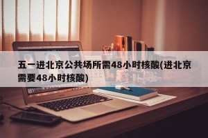 五一进北京公共场所需48小时核酸(进北京需要48小时核酸)