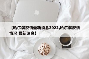 【哈尔滨疫情最新消息2022,哈尔滨疫情情况 最新消息】