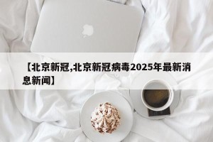【北京新冠,北京新冠病毒2025年最新消息新闻】
