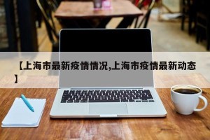 【上海市最新疫情情况,上海市疫情最新动态】