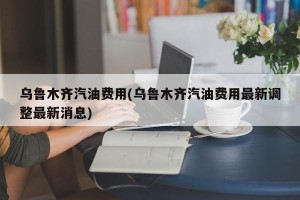 乌鲁木齐汽油费用(乌鲁木齐汽油费用最新调整最新消息)