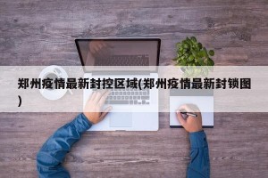 郑州疫情最新封控区域(郑州疫情最新封锁图)