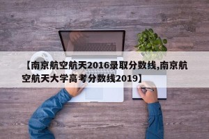 【南京航空航天2016录取分数线,南京航空航天大学高考分数线2019】