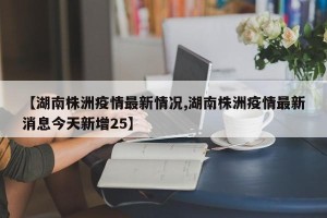 【湖南株洲疫情最新情况,湖南株洲疫情最新消息今天新增25】