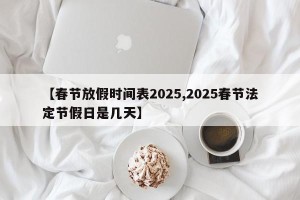 【春节放假时间表2025,2025春节法定节假日是几天】