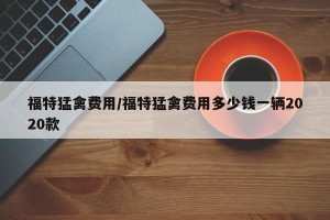 福特猛禽费用/福特猛禽费用多少钱一辆2020款