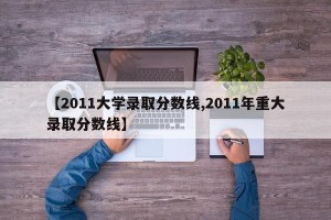 【2011大学录取分数线,2011年重大录取分数线】