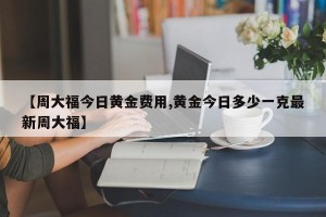 【周大福今日黄金费用,黄金今日多少一克最新周大福】