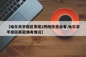 【哈尔滨平房区发现2例阳性感染者,哈尔滨平房区新冠病毒情况】