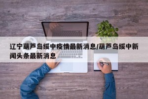 辽宁葫芦岛绥中疫情最新消息/葫芦岛绥中新闻头条最新消息